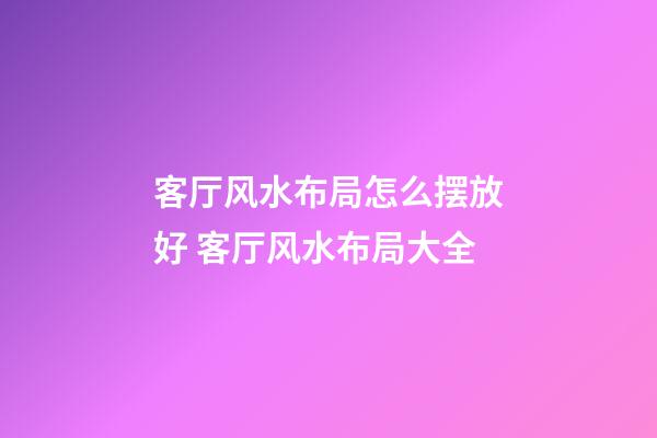 客厅风水布局怎么摆放好 客厅风水布局大全